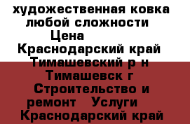 художественная ковка любой сложности › Цена ­ 6 500 - Краснодарский край, Тимашевский р-н, Тимашевск г. Строительство и ремонт » Услуги   . Краснодарский край